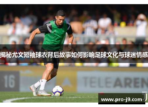 揭秘尤文短袖球衣背后故事如何影响足球文化与球迷情感 揭秘尤文短袖球衣背后故事如何影响足球文化与球迷情感