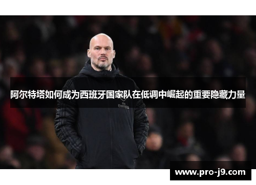 阿尔特塔如何成为西班牙国家队在低调中崛起的重要隐藏力量 阿尔特塔如何成为西班牙国家队在低调中崛起的重要隐藏力量