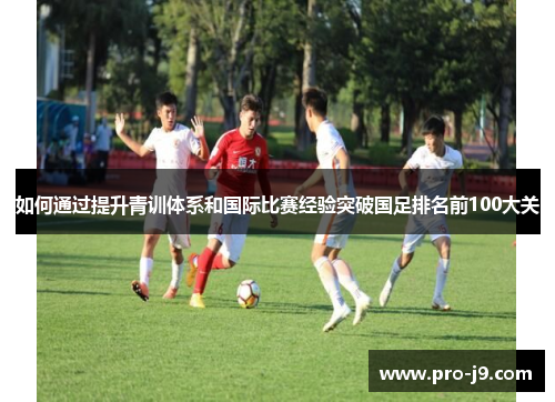 如何通过提升青训体系和国际比赛经验突破国足排名前100大关 如何通过提升青训体系和国际比赛经验突破国足排名前100大关