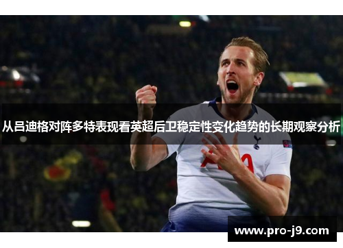 从吕迪格对阵多特表现看英超后卫稳定性变化趋势的长期观察分析