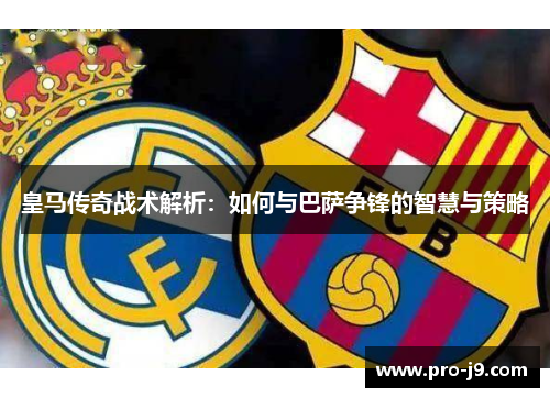 皇马传奇战术解析：如何与巴萨争锋的智慧与策略